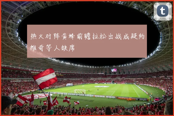 热火对阵黄蜂前瞻拉松出战成疑约维奇等人缺席