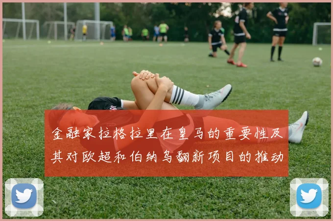 金融家拉格拉里在皇马的重要性及其对欧超和伯纳乌翻新项目的推动作用