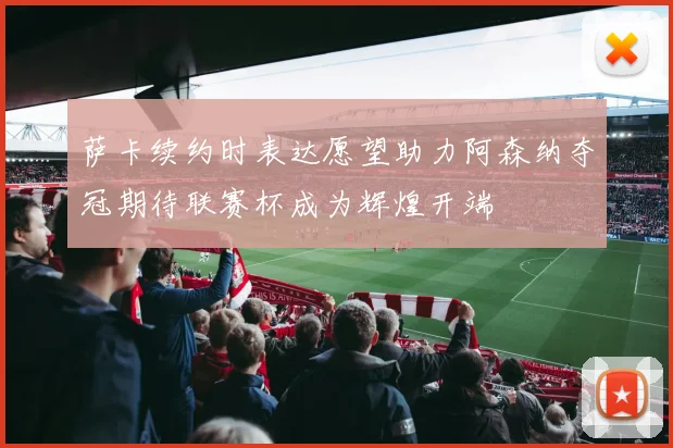 萨卡续约时表达愿望助力阿森纳夺冠期待联赛杯成为辉煌开端