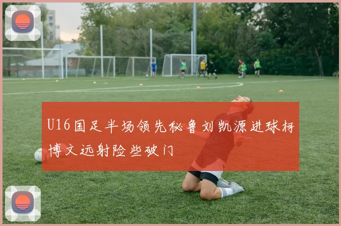U16国足半场领先秘鲁刘凯源进球柯博文远射险些破门