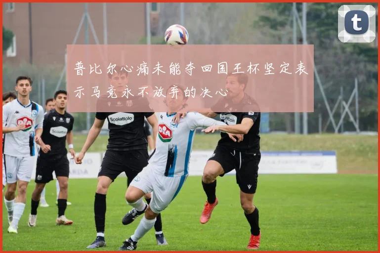 普比尔心痛未能夺回国王杯坚定表示马竞永不放弃的决心