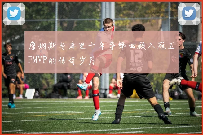 詹姆斯与库里十年争锋回顾八冠五FMVP的传奇岁月