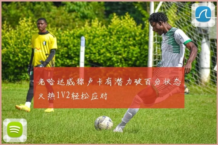 老哈达威称卢卡有潜力破百分状态火热1V2轻松应对