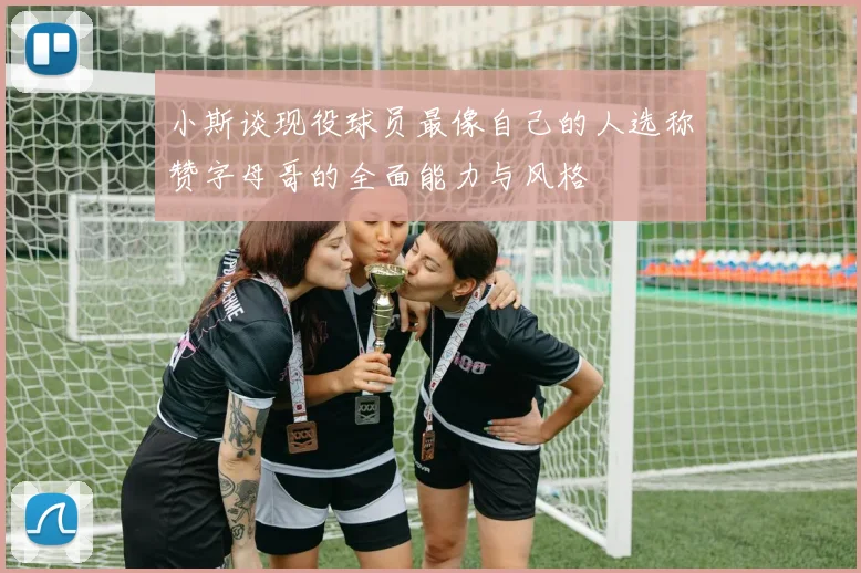 小斯谈现役球员最像自己的人选称赞字母哥的全面能力与风格