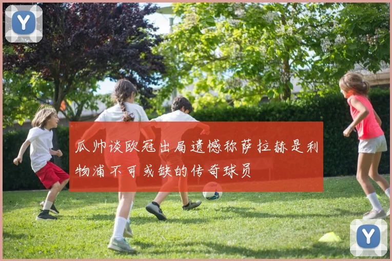 瓜帅谈欧冠出局遗憾称萨拉赫是利物浦不可或缺的传奇球员