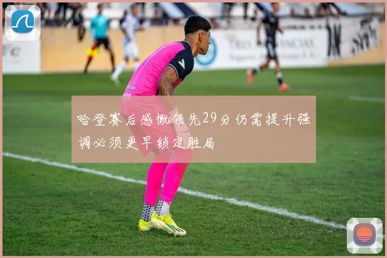 哈登赛后感慨领先29分仍需提升强调必须更早锁定胜局