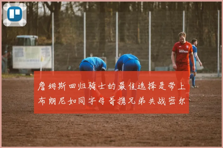 詹姆斯回归骑士的最佳选择是带上布朗尼如同字母哥携兄弟共战密尔沃基