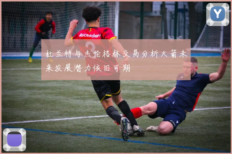 杜兰特与杰伦格林交易分析火箭未来发展潜力依旧可期