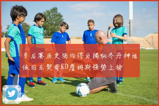 季后赛历史场均得分揭秘乔丹神话依旧东契奇KD詹姆斯强势上榜