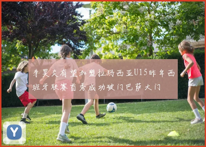 李昊炎有望加盟拉玛西亚U15昨年西班牙联赛首秀成功破门巴萨大门