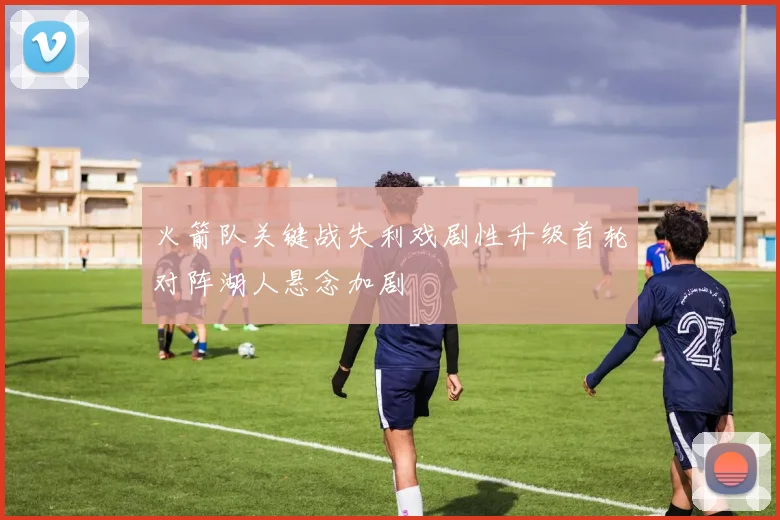 火箭队关键战失利戏剧性升级首轮对阵湖人悬念加剧