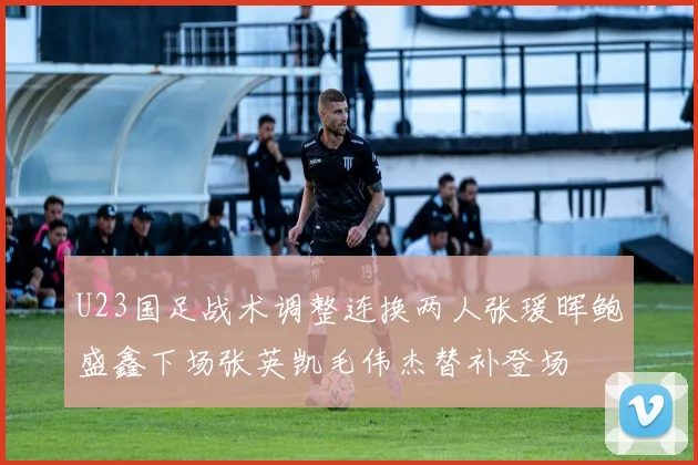 U23国足战术调整连换两人张瑗晖鲍盛鑫下场张英凯毛伟杰替补登场