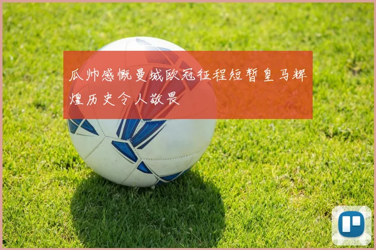 瓜帅感慨曼城欧冠征程短暂皇马辉煌历史令人敬畏