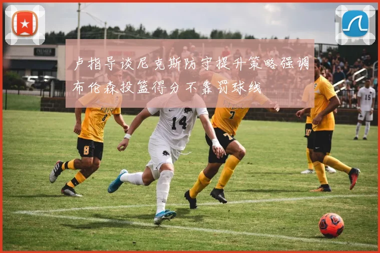 卢指导谈尼克斯防守提升策略强调布伦森投篮得分不靠罚球线
