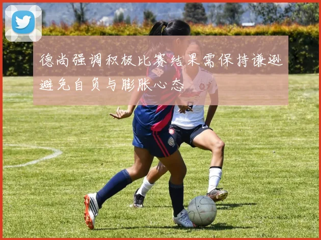 德尚强调积极比赛结果需保持谦逊避免自负与膨胀心态