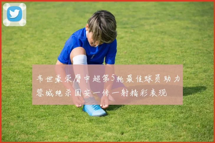 韦世豪荣膺中超第5轮最佳球员助力蓉城绝杀国安一传一射精彩表现