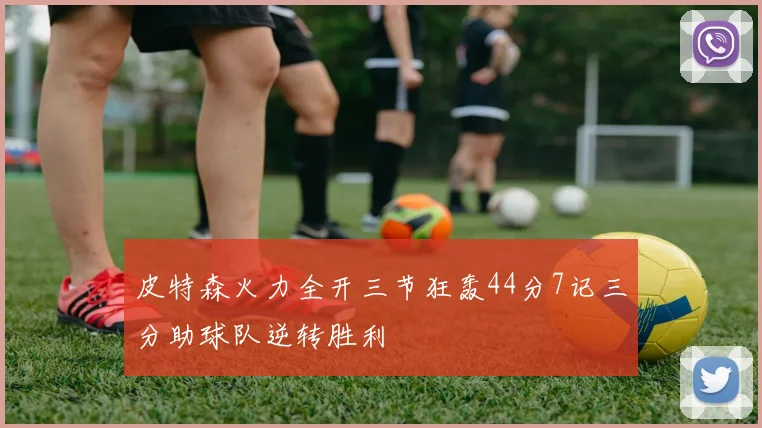 皮特森火力全开三节狂轰44分7记三分助球队逆转胜利