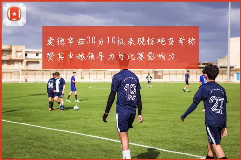 爱德华兹30分10板表现惊艳芬奇称赞其卓越领导力与比赛影响力