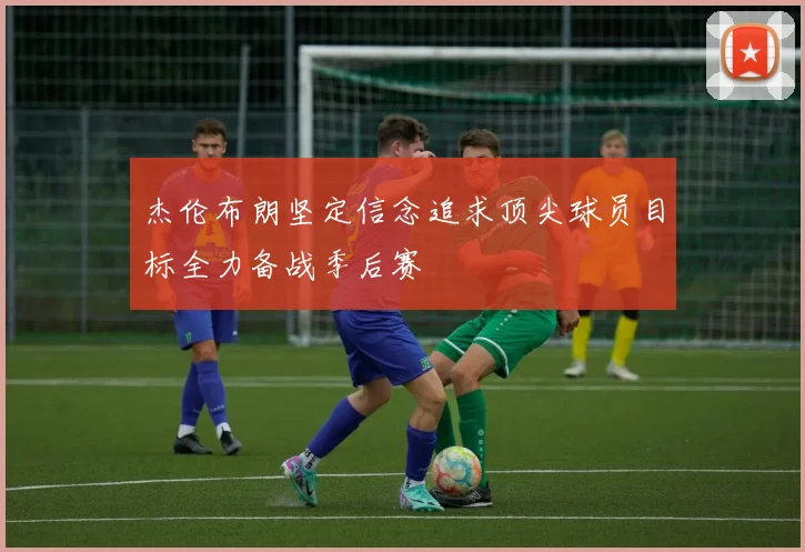 杰伦布朗坚定信念追求顶尖球员目标全力备战季后赛
