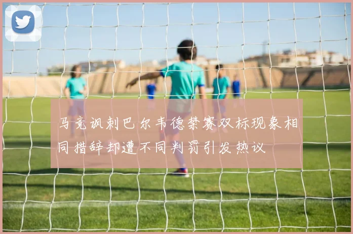 马竞讽刺巴尔韦德禁赛双标现象相同措辞却遭不同判罚引发热议