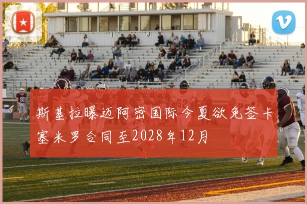 斯基拉曝迈阿密国际今夏欲免签卡塞米罗合同至2028年12月